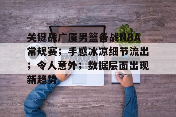 爱游戏APP-关于关键战广厦男篮备战NBA常规赛；手感冰凉细节流出；令人意外；数据层面出现新趋势的信息