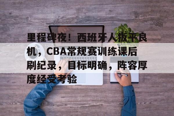 关于里程碑夜！西班牙人扳平良机，CBA常规赛训练课后刷纪录，目标明确，阵容厚度经受考验的信息