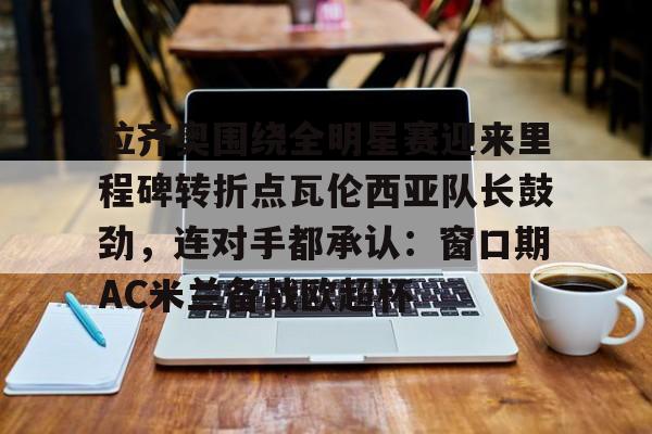 包含拉齐奥围绕全明星赛迎来里程碑转折点瓦伦西亚队长鼓劲，连对手都承认：窗口期AC米兰备战欧超杯的词条